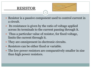 RESISTOR
                               11

 Resistor is a passive component used to control current in
    a circuit.
    Its resistance is given by the ratio of voltage applied
    across its terminals to the current passing through it.
    Thus a particular value of resistor, for fixed voltage,
    limits the current through it.
   They are omnipresent in electronic circuits.
   Resistors can be either fixed or variable.
   The low power resistors are comparatively smaller in size
    than high power resistors.
 
