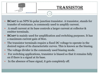 TRANSISTOR
                                       12


 BC107 is an NPN bi-polar junction transistor. A transistor, stands for
    transfer of resistance, is commonly used to amplify current.
    A small current at its base controls a larger current at collector &
    emitter terminals.
   BC107 is mainly used for amplification and switching purposes. It has
    a maximum current gain of 800.
   The transistor terminals require a fixed DC voltage to operate in the
    desired region of its characteristic curves. This is known as the biasing.
   The voltage divider is the commonly used biasing mode.
    For switching applications, transistor is biased so that it remains fully
    on if there is a signal at its base.
    In the absence of base signal, it gets completely off.
 