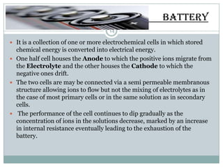 BATTERY
                                     14

 It is a collection of one or more electrochemical cells in which stored
  chemical energy is converted into electrical energy.
 One half cell houses the Anode to which the positive ions migrate from
  the Electrolyte and the other houses the Cathode to which the
  negative ones drift.
 The two cells are may be connected via a semi permeable membranous
  structure allowing ions to flow but not the mixing of electrolytes as in
  the case of most primary cells or in the same solution as in secondary
  cells.
 The performance of the cell continues to dip gradually as the
  concentration of ions in the solutions decrease, marked by an increase
  in internal resistance eventually leading to the exhaustion of the
  battery.
 