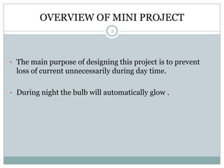 OVERVIEW OF MINI PROJECT
                               2




• The main purpose of designing this project is to prevent
  loss of current unnecessarily during day time.

• During night the bulb will automatically glow .
 