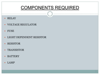 COMPONENTS REQUIRED

 RELAY

 VOLTAGE REGULATOR

 FUSE

 LIGHT DEPENDENT RESISTOR

 RESISTOR

 TRANSISTOR

 BATTERY

 LAMP


                                   3
 