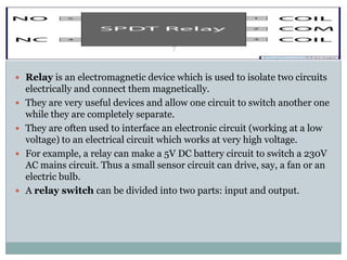 7


 Relay is an electromagnetic device which is used to isolate two circuits
    electrically and connect them magnetically.
   They are very useful devices and allow one circuit to switch another one
    while they are completely separate.
   They are often used to interface an electronic circuit (working at a low
    voltage) to an electrical circuit which works at very high voltage.
   For example, a relay can make a 5V DC battery circuit to switch a 230V
    AC mains circuit. Thus a small sensor circuit can drive, say, a fan or an
    electric bulb.
   A relay switch can be divided into two parts: input and output.
 