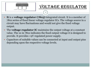 VOLTAGE REGULATOR
                                      8

 It is a voltage regulator (7805) integrated circuit. It is a member of
  78xx series of fixed linear voltage regulator ICs. The voltage source in a
  circuit may have fluctuations and would not give the fixed voltage
  output.
 The voltage regulator IC maintains the output voltage at a constant
  value. The xx in 78xx indicates the fixed output voltage it is designed to
  provide. It provides +9V regulated power supply.
 Capacitors of suitable values can be connected at input and output pins
  depending upon the respective voltage levels.
 