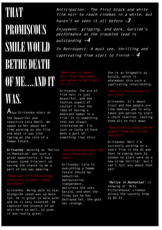 THAT                       Anticipation: The first black and white
                           film noir to reach cinemas in a while, but
                           haven‟t we seen it all before –3


PROMISCOUS                 Enjoyment: gripping, and dark, Garside‟s
                           performance as the troubled lead is
                           outstanding       –4
SMILE WOULD                In Retrospect: A must see, thrilling and
                           captivating from start to finish -             4

BETHE DEATH                     “What was it about         She is as Enigmatic as
                                this film that made

OF ME….AND IT
                                                           Gerald, which is
                                you agree to be a part     whatmakes this such a
                                of it?”                    captivating relationship.

                                Gritsenko: The era of      “What is the message of


WAS.
                                film noir is just          the film?”
                                beautiful, and the
                                fashion aspect of          Gritsenko: It‟s about
                                course! I love the         trust and how people are

Anya Gritsenko stars at         idea of having a
                                dominant woman in a
                                                           like dominos and it only
                                                           takes one person to start
the beautiful and               film. It is something      a chain reaction, causing
seductive Lola Odell. We        that has always            them all to fall down.
spoke to her about her          interested me. I‟m
                                                           “And finally, what can we
time working on the film        just so lucky to have
                                                           expect from you in the
and what it was like            been a part of
                                                           future?”
taking on the role of a         something like this!
femme fatale.                                              Gritsenko: Well I‟m
                                                           currently working on a
Gritsenko: Working on „Malice    “How would you describe   short film in the US and
in Manhattan‟ was such a         your character of         then im coming back to
great opportunity. I have        Lola?”                    London to start work on a
always loved film noir so                                  new crime thriller, but I
having the chance to be a     Gritsenko: Lola is           can‟t tell you about that
part of one was amazing.      everything a femme           yet!
                              fatale should be,
“What was it like working     seductive,
with your co-star, Jason      manipulative,
Garside?”                     independent,
                                                           „Malice in Manhattan‟ is
                                                           showing at „Arts
                              malicious.She uses
Gritsenko: Being able to star Gerald, and when she         Picturehouse‟ cinemas
alongside Jason was so much                                across the country from
                              finds out he has
fun, he is great to work with betrayed her, she gets       21.03.13.
and he is very talented. He   her revenge.
captures the essence of an
anti-hero so well, so yeah,
it was really great.
 