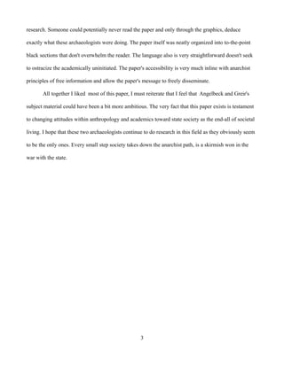 research. Someone could potentially never read the paper and only through the graphics, deduce

exactly what these archaeologists were doing. The paper itself was neatly organized into to-the-point

black sections that don't overwhelm the reader. The language also is very straightforward doesn't seek

to ostracize the academically uninitiated. The paper's accessibility is very much inline with anarchist

principles of free information and allow the paper's message to freely disseminate.

       All together I liked most of this paper, I must reiterate that I feel that Angelbeck and Greir's

subject material could have been a bit more ambitious. The very fact that this paper exists is testament

to changing attitudes within anthropology and academics toward state society as the end-all of societal

living. I hope that these two archaeologists continue to do research in this field as they obviously seem

to be the only ones. Every small step society takes down the anarchist path, is a skirmish won in the

war with the state.




                                                    3
 