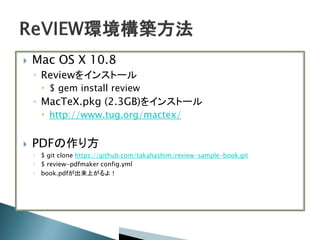  Mac OS X 10.8
◦ Reviewをインストール
 $ gem install review
◦ MacTeX.pkg (2.3GB)をインストール
 http://www.tug.org/mactex/
 PDFの作り方
◦ $ git clone https://github.com/takahashim/review-sample-book.git
◦ $ review-pdfmaker config.yml
◦ book.pdfが出来上がるよ！
 