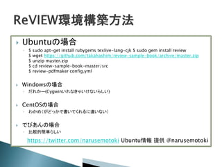  Ubuntuの場合
◦ $ sudo apt-get install rubygems texlive-lang-cjk $ sudo gem install review
$ wget https://github.com/takahashim/review-sample-book/archive/master.zip
$ unzip master.zip
$ cd review-sample-book-master/src
$ review-pdfmaker config.yml
 Windowsの場合
◦ だれかー(Cygwinいれなきゃいけないらしい)
 CentOSの場合
◦ わかめ（がどっかで書いてくれるに違いない）
 でびあんの場合
◦ 比較的簡単らしい
https://twitter.com/narusemotoki Ubuntu情報 提供 @narusemotoki
 