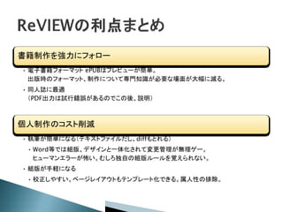 書籍制作を強力にフォロー
• 電子書籍フォーマット ePUBはプレビューが簡単。
出版時のフォーマット、制作について専門知識が必要な場面が大幅に減る。
• 同人誌に最適
（PDF出力は試行錯誤があるのでこの後、説明）
個人制作のコスト削減
• 執筆が簡単になる（テキストファイルだし、diffもとれる）
• Word等では組版、デザインと一体化されて変更管理が無理ゲー。
ヒューマンエラーが怖い。むしろ独自の組版ルールを覚えられない。
• 組版が手軽になる
• 校正しやすい。ページレイアウトもテンプレート化できる。属人性の排除。
 