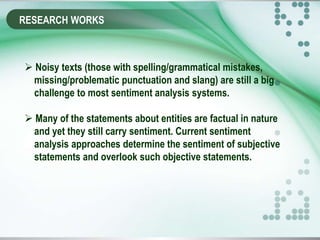 RESEARCH WORKS
 Noisy texts (those with spelling/grammatical mistakes,
missing/problematic punctuation and slang) are still a big
challenge to most sentiment analysis systems.
 Many of the statements about entities are factual in nature
and yet they still carry sentiment. Current sentiment
analysis approaches determine the sentiment of subjective
statements and overlook such objective statements.
 