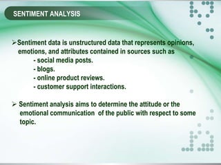 SENTIMENT ANALYSIS
Sentiment data is unstructured data that represents opinions,
emotions, and attributes contained in sources such as
- social media posts.
- blogs.
- online product reviews.
- customer support interactions.
 Sentiment analysis aims to determine the attitude or the
emotional communication of the public with respect to some
topic.
 