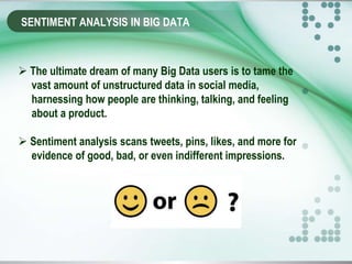 SENTIMENT ANALYSIS IN BIG DATA
 The ultimate dream of many Big Data users is to tame the
vast amount of unstructured data in social media,
harnessing how people are thinking, talking, and feeling
about a product.
 Sentiment analysis scans tweets, pins, likes, and more for
evidence of good, bad, or even indifferent impressions.
 