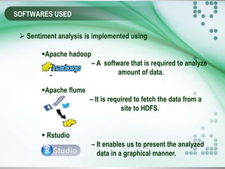 SOFTWARES USED
 Sentiment analysis is implemented using
Apache hadoop
– A software that is required to analyze
huge . amount of data.
Apache flume
– It is required to fetch the data from a
social . site to HDFS.
 Rstudio
– It enables us to present the analyzed
data in a graphical manner.
 