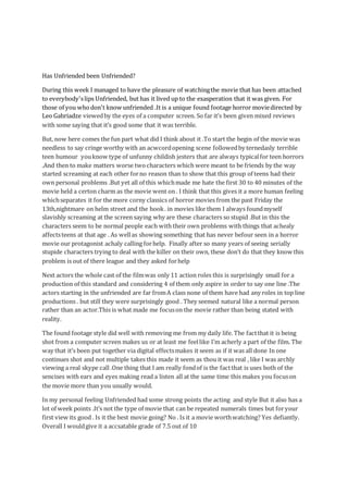 Has Unfriended been Unfriended?
During this week I managed to have the pleasure of watchingthe movie that has been attached
to everybody'slips Unfriended, but has it lived up to the exasperation that it was given. For
those of you whodon't know unfriended .It is a unique found footage horror moviedirected by
Leo Gabriadze viewedby the eyes of a computer screen. So far it’s been given mixed reviews
with some saying that it’s good some that it was terrible.
But, now here comes the fun part what did I think about it .To start the begin of the movie was
needless to say cringe worthy with an acwcordopening scene followedby ternedasly terrible
teen humour youknow type of unfunny childish jesters that are always typicalfor teen horrors
.And then to make matters worse two characters which were meant to be friends by the way
started screaming at each other forno reason than to show that this group of teens had their
own personal problems .But yet all of this whichmade me hate the first 30 to 40 minutes of the
movie held a certon charm as the movie went on . I think that this gives it a more human feeling
whichseparates it for the more corny classics of horror movies from the past Friday the
13th,nightmare on helm street and the hook. in movies like them I always foundmyself
slavishly screaming at the screen saying why are these characters so stupid .But in this the
characters seem to be normal people each with their own problems with things that achealy
affectsteens at that age . As wellas showing something that has never befour seen in a horror
movie our protagonist achaly calling forhelp. Finally after so many years of seeing serially
stupide characters trying to deal with the killer on their own, these don’t do that they know this
problem is out of there league and they asked forhelp
Next actors the whole cast of the filmwas only 11 action roles this is surprisingly small for a
production of this standard and considering 4 of them only aspire in order to say one line .The
actors starting in the unfriended are far fromA class none of them have had any roles in top line
productions . but still they were surprisingly good . They seemed natural like a normal person
rather than an actor.This is what made me focuson the movie rather than being stated with
reality.
The found footage style did well with removing me from my daily life. The factthat it is being
shot from a computer screen makes us or at least me feellike I’m acherly a part of the film. The
way that it’s been put together via digital effectsmakes it seem as if it was all done In one
continues shot and not multiple takes this made it seem as thou it was real , like I was archly
viewing a real skype call .One thing that I am really fondof is the factthat is uses both of the
sencises with ears and eyes making read a listen all at the same time this makes you focuson
the movie more than you usually would.
In my personal feeling Unfriended had some strong points the acting and style But it also has a
lot of week points .It’s not the type of movie that can be repeated numerals times but foryour
first view its good . Is it the best movie going? No . Is it a movie worthwatching? Yes defiantly.
Overall I wouldgive it a accsatable grade of 7.5 out of 10
 