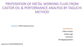 PREPERATION OF METAL WORKING FLUID FROM
CASTOR OIL & PERFORMANCE ANALYSIS BY TAGUCHI
METHOD
Guided by: MR.S.Sankara kumar
Submitted by:
P.Mani kandan
G.Bala singh
S.Krishnan
M.Alagappapandian
Upload by: ALAGAPPAPANDIAN M
 