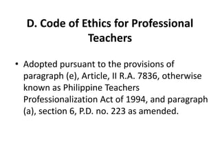 D. Code of Ethics for Professional
Teachers
• Adopted pursuant to the provisions of
paragraph (e), Article, II R.A. 7836, otherwise
known as Philippine Teachers
Professionalization Act of 1994, and paragraph
(a), section 6, P.D. no. 223 as amended.
 