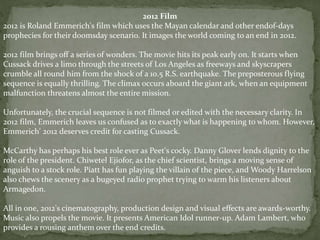 2012 Film
2012 is Roland Emmerich's film which uses the Mayan calendar and other endof-days
prophecies for their doomsday scenario. It images the world coming to an end in 2012.
2012 film brings off a series of wonders. The movie hits its peak early on. It starts when
Cussack drives a limo through the streets of Los Angeles as freeways and skyscrapers
crumble all round him from the shock of a 10.5 R.S. earthquake. The preposterous flying
sequence is equally thrilling. The climax occurs aboard the giant ark, when an equipment
malfunction threatens almost the entire mission.
Unfortunately, the crucial sequence is not filmed or edited with the necessary clarity. In
2012 film, Emmerich leaves us confused as to exactly what is happening to whom. However,
Emmerich' 2012 deserves credit for casting Cussack.
McCarthy has perhaps his best role ever as Peet's cocky. Danny Glover lends dignity to the
role of the president. Chiwetel Ejiofor, as the chief scientist, brings a moving sense of
anguish to a stock role. Piatt has fun playing the villain of the piece, and Woody Harrelson
also chews the scenery as a bugeyed radio prophet trying to warm his listeners about
Armagedon.
All in one, 2012's cinematography, production design and visual effects are awards-worthy.
Music also propels the movie. It presents American Idol runner-up. Adam Lambert, who
provides a rousing anthem over the end credits.
 