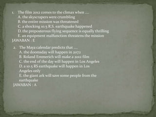 1. The film 2012 comes to the climax when ....
A. the skyscrapers were crumbling
B. the entire mission was threatened
C. a shocking 10.5 R.S. earthquake happened
D. the preposterous flying sequence is equally thrilling
E. an equipment malfunction threatens the mission
JAWABAN : E
2. The Maya calendar predicts that ....
A. the doomsday will happen in 2072
B. Roland Emmerich will make a 2012 film
C. the end of the day will happen in Los Angeles
D. a 10.5 RS earthquake will happen in Los
Angeles only
E. the giant ark will save some people from the
earthquake
JAWABAN : A
 