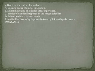 3. Based on the text, we know that ....
A. Cussack plays a character in 2012 film.
B. 2012 film is based on Cussack's true experience.
C. a series of wonders happened in the Mayan calendar.
D. Adam Lambert stars 2012 movie.
E. in this film, doomsday happens before 10.5 R.S. earthquake occurs.
JAWABAN : A
 