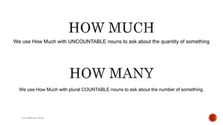 We use How Much with UNCOUNTABLE nouns to ask about the quantity of something
Luis Roberto Ortiz
We use How Much with plural COUNTABLE nouns to ask about the number of something.
 