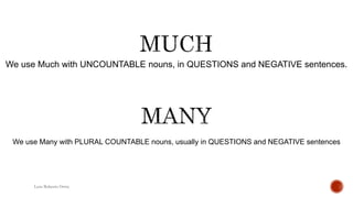 We use Much with UNCOUNTABLE nouns, in QUESTIONS and NEGATIVE sentences.
Luis Roberto Ortiz
We use Many with PLURAL COUNTABLE nouns, usually in QUESTIONS and NEGATIVE sentences
 