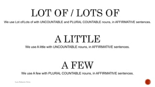 We use Lot of/Lots of with UNCOUNTABLE and PLURAL COUNTABLE nouns, in AFFIRMATIVE sentences.
Luis Roberto Ortiz
We use A little with UNCOUNTABLE nouns, in AFFIRMATIVE sentences.
We use A few with PLURAL COUNTABLE nouns, in AFFIRMATIVE sentences.
 
