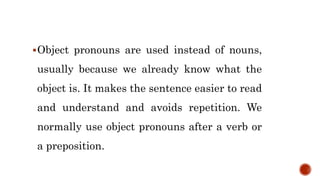 Object pronouns are used instead of nouns,
usually because we already know what the
object is. It makes the sentence easier to read
and understand and avoids repetition. We
normally use object pronouns after a verb or
a preposition.
 