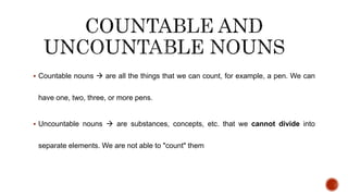  Countable nouns  are all the things that we can count, for example, a pen. We can
have one, two, three, or more pens.
 Uncountable nouns  are substances, concepts, etc. that we cannot divide into
separate elements. We are not able to "count" them
 