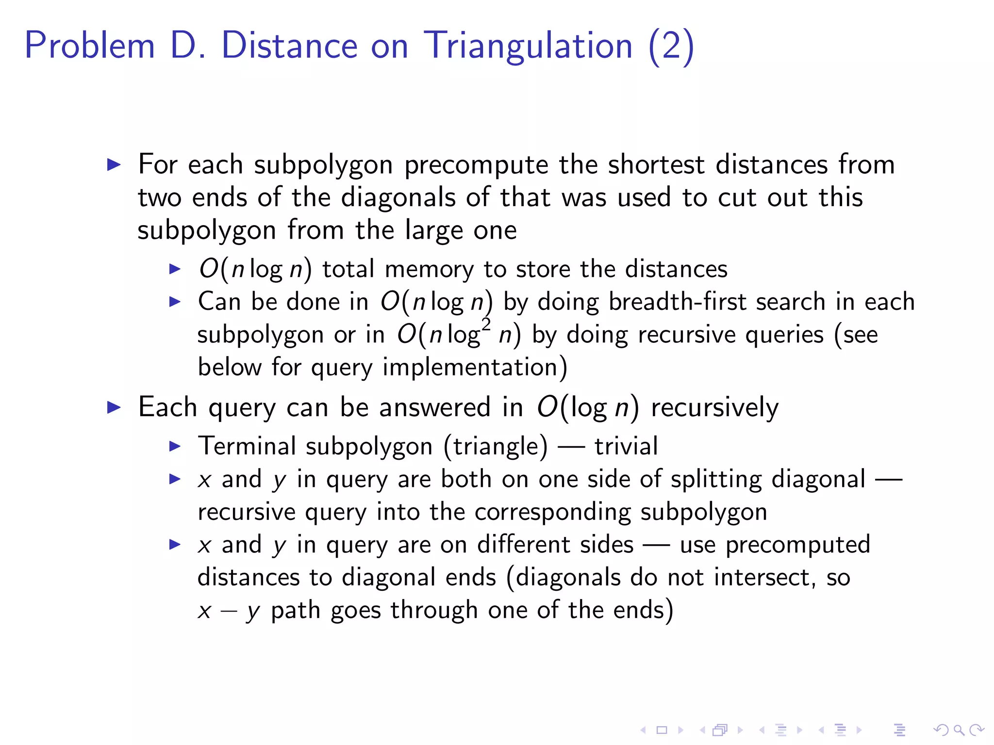 Problem D. Distance on Triangulation (2)
For each subpolygon precompute the shortest distances from
two ends of the diagonals of that was used to cut out this
subpolygon from the large one
O(n log n) total memory to store the distances
Can be done in O(n log n) by doing breadth-ﬁrst search in each
subpolygon or in O(n log2
n) by doing recursive queries (see
below for query implementation)
Each query can be answered in O(log n) recursively
Terminal subpolygon (triangle) — trivial
x and y in query are both on one side of splitting diagonal —
recursive query into the corresponding subpolygon
x and y in query are on diﬀerent sides — use precomputed
distances to diagonal ends (diagonals do not intersect, so
x − y path goes through one of the ends)
 