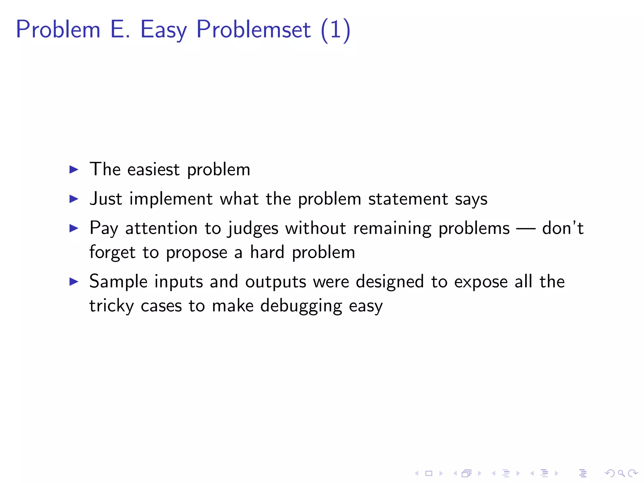 Problem E. Easy Problemset (1)
The easiest problem
Just implement what the problem statement says
Pay attention to judges without remaining problems — don’t
forget to propose a hard problem
Sample inputs and outputs were designed to expose all the
tricky cases to make debugging easy
 