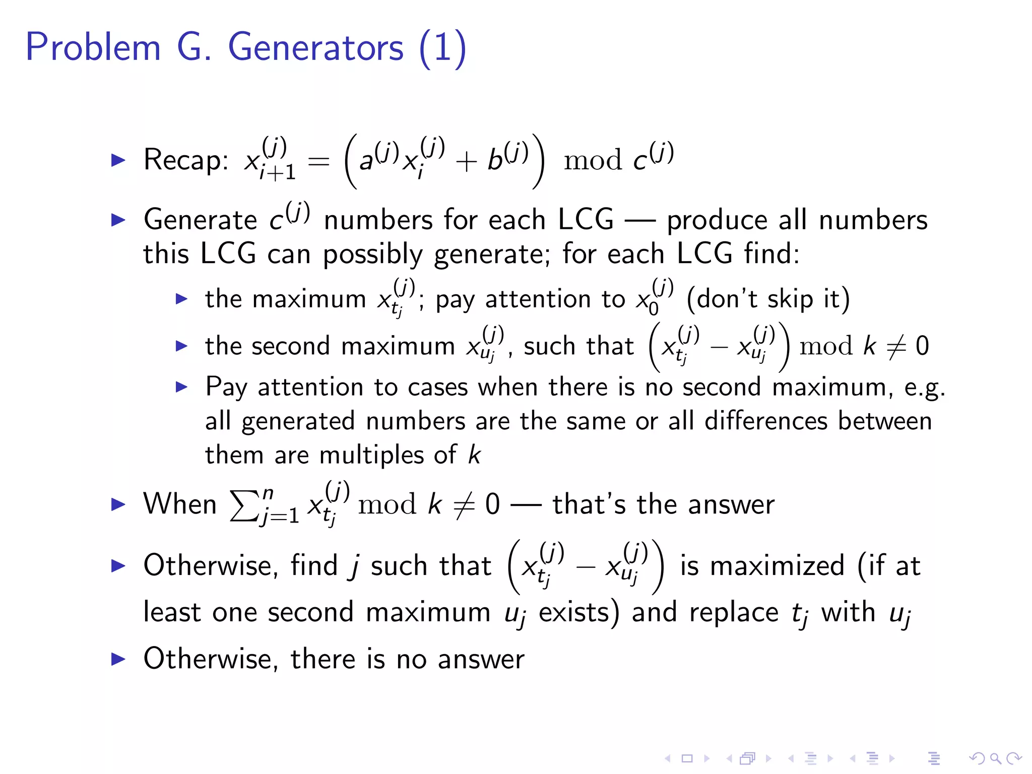 Problem G. Generators (1)
Recap: x
(j)
i+1 = a(j)x
(j)
i + b(j) mod c(j)
Generate c(j) numbers for each LCG — produce all numbers
this LCG can possibly generate; for each LCG ﬁnd:
the maximum x
(j)
tj
; pay attention to x
(j)
0 (don’t skip it)
the second maximum x
(j)
uj , such that x
(j)
tj
− x
(j)
uj mod k = 0
Pay attention to cases when there is no second maximum, e.g.
all generated numbers are the same or all diﬀerences between
them are multiples of k
When n
j=1 x
(j)
tj
mod k = 0 — that’s the answer
Otherwise, ﬁnd j such that x
(j)
tj
− x
(j)
uj is maximized (if at
least one second maximum uj exists) and replace tj with uj
Otherwise, there is no answer
 