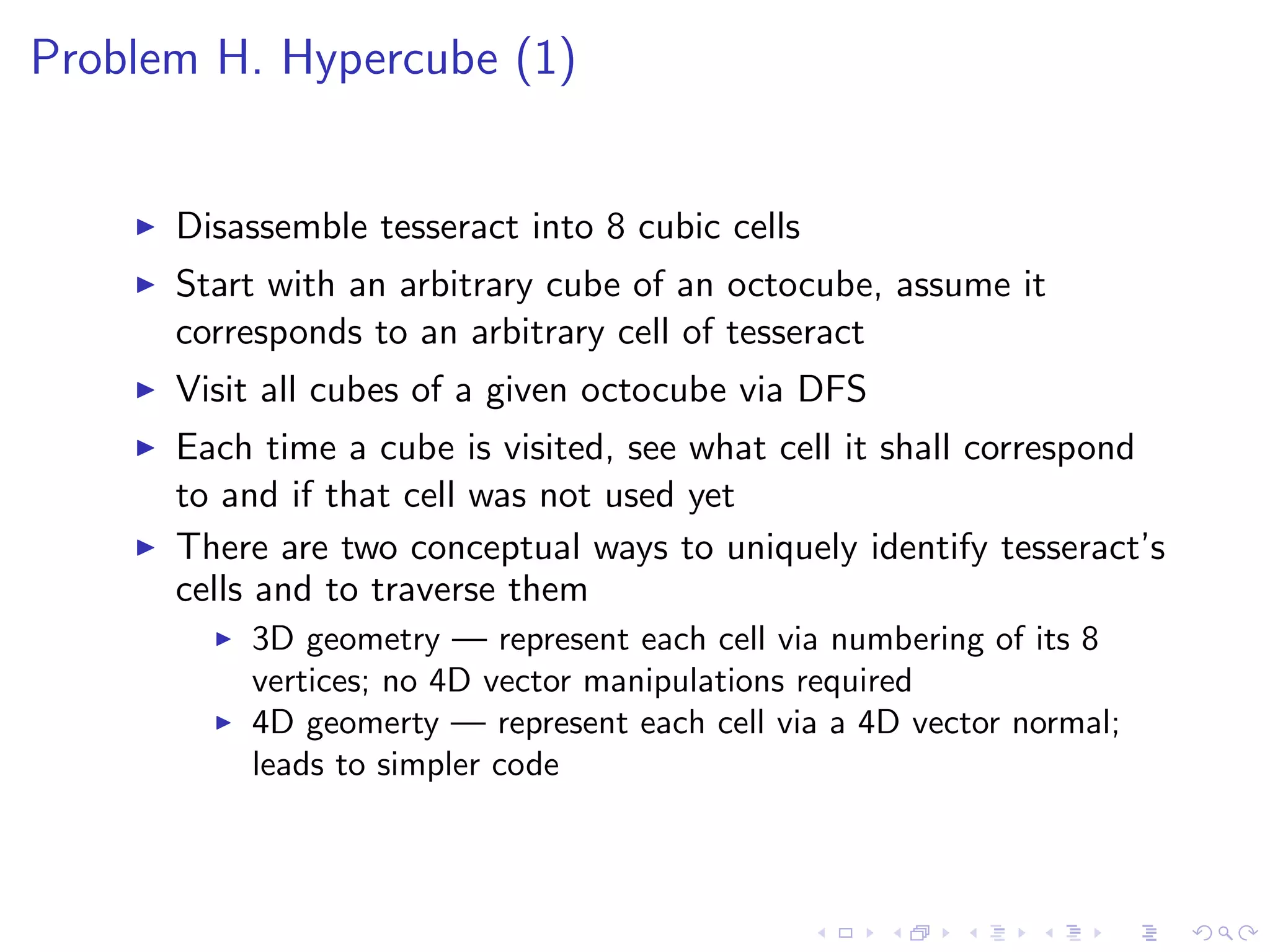 Problem H. Hypercube (1)
Disassemble tesseract into 8 cubic cells
Start with an arbitrary cube of an octocube, assume it
corresponds to an arbitrary cell of tesseract
Visit all cubes of a given octocube via DFS
Each time a cube is visited, see what cell it shall correspond
to and if that cell was not used yet
There are two conceptual ways to uniquely identify tesseract’s
cells and to traverse them
3D geometry — represent each cell via numbering of its 8
vertices; no 4D vector manipulations required
4D geomerty — represent each cell via a 4D vector normal;
leads to simpler code
 