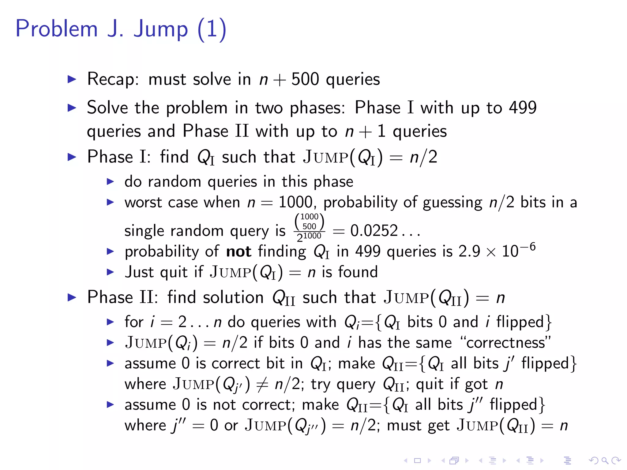 Problem J. Jump (1)
Recap: must solve in n + 500 queries
Solve the problem in two phases: Phase I with up to 499
queries and Phase II with up to n + 1 queries
Phase I: ﬁnd QI such that Jump(QI) = n/2
do random queries in this phase
worst case when n = 1000, probability of guessing n/2 bits in a
single random query is
(1000
500 )
21000 = 0.0252 . . .
probability of not ﬁnding QI in 499 queries is 2.9 × 10−6
Just quit if Jump(QI) = n is found
Phase II: ﬁnd solution QII such that Jump(QII) = n
for i = 2 . . . n do queries with Qi ={QI bits 0 and i ﬂipped}
Jump(Qi ) = n/2 if bits 0 and i has the same “correctness”
assume 0 is correct bit in QI; make QII={QI all bits j ﬂipped}
where Jump(Qj ) = n/2; try query QII; quit if got n
assume 0 is not correct; make QII={QI all bits j ﬂipped}
where j = 0 or Jump(Qj ) = n/2; must get Jump(QII) = n
 