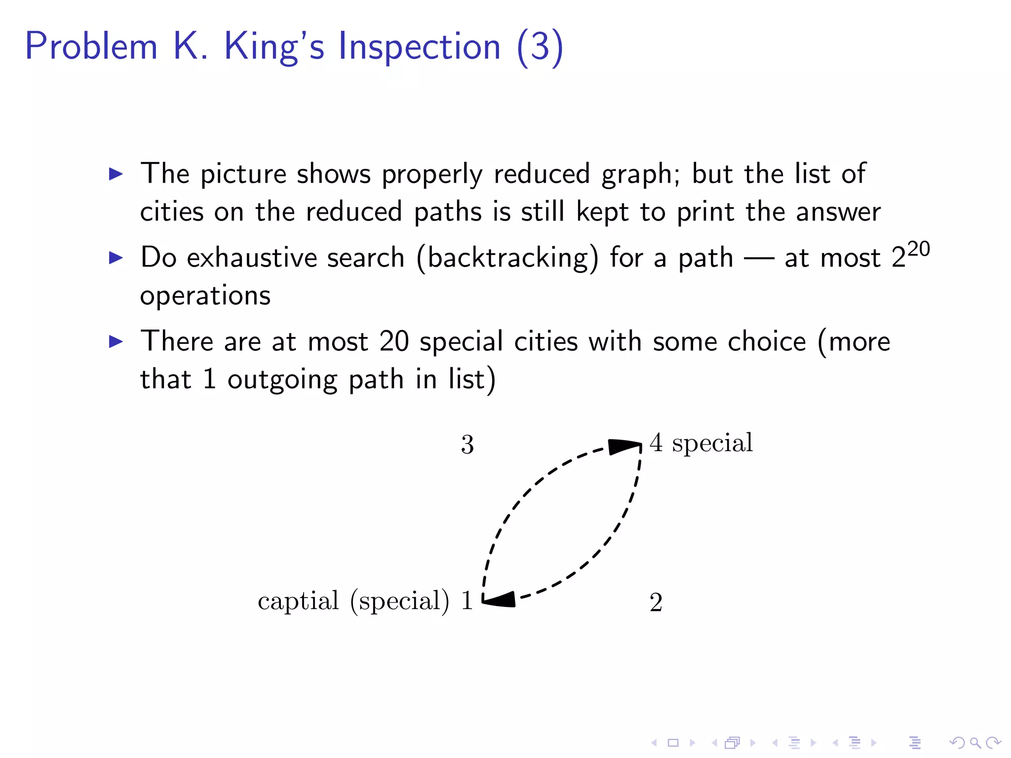 Problem K. King’s Inspection (3)
The picture shows properly reduced graph; but the list of
cities on the reduced paths is still kept to print the answer
Do exhaustive search (backtracking) for a path — at most 220
operations
There are at most 20 special cities with some choice (more
that 1 outgoing path in list)
captial (special) 1 2
3 4 special
 