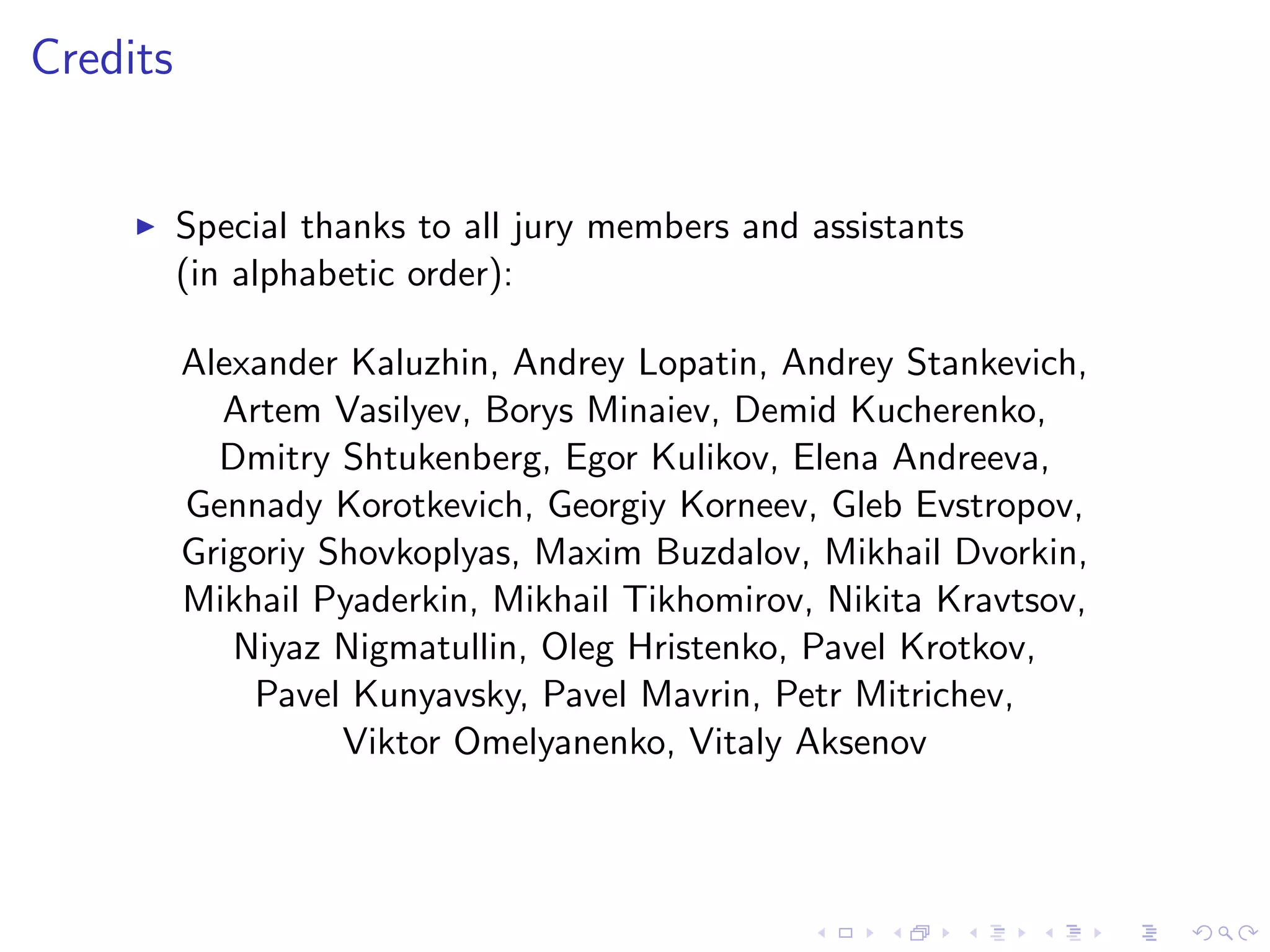 Credits
Special thanks to all jury members and assistants
(in alphabetic order):
Alexander Kaluzhin, Andrey Lopatin, Andrey Stankevich,
Artem Vasilyev, Borys Minaiev, Demid Kucherenko,
Dmitry Shtukenberg, Egor Kulikov, Elena Andreeva,
Gennady Korotkevich, Georgiy Korneev, Gleb Evstropov,
Grigoriy Shovkoplyas, Maxim Buzdalov, Mikhail Dvorkin,
Mikhail Pyaderkin, Mikhail Tikhomirov, Nikita Kravtsov,
Niyaz Nigmatullin, Oleg Hristenko, Pavel Krotkov,
Pavel Kunyavsky, Pavel Mavrin, Petr Mitrichev,
Viktor Omelyanenko, Vitaly Aksenov
 