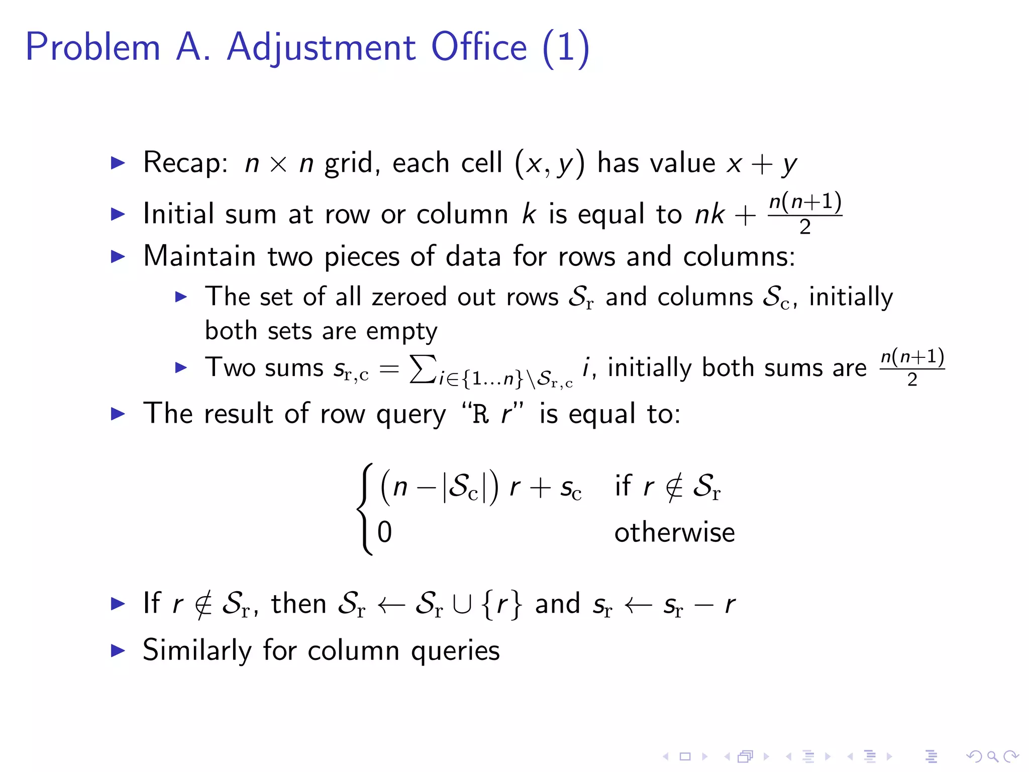 Problem A. Adjustment Oﬃce (1)
Recap: n × n grid, each cell (x, y) has value x + y
Initial sum at row or column k is equal to nk + n(n+1)
2
Maintain two pieces of data for rows and columns:
The set of all zeroed out rows Sr and columns Sc, initially
both sets are empty
Two sums sr,c = i∈{1...n}Sr,c
i, initially both sums are n(n+1)
2
The result of row query “R r” is equal to:
n −|Sc| r + sc if r /∈ Sr
0 otherwise
If r /∈ Sr, then Sr ← Sr ∪ {r} and sr ← sr − r
Similarly for column queries
 