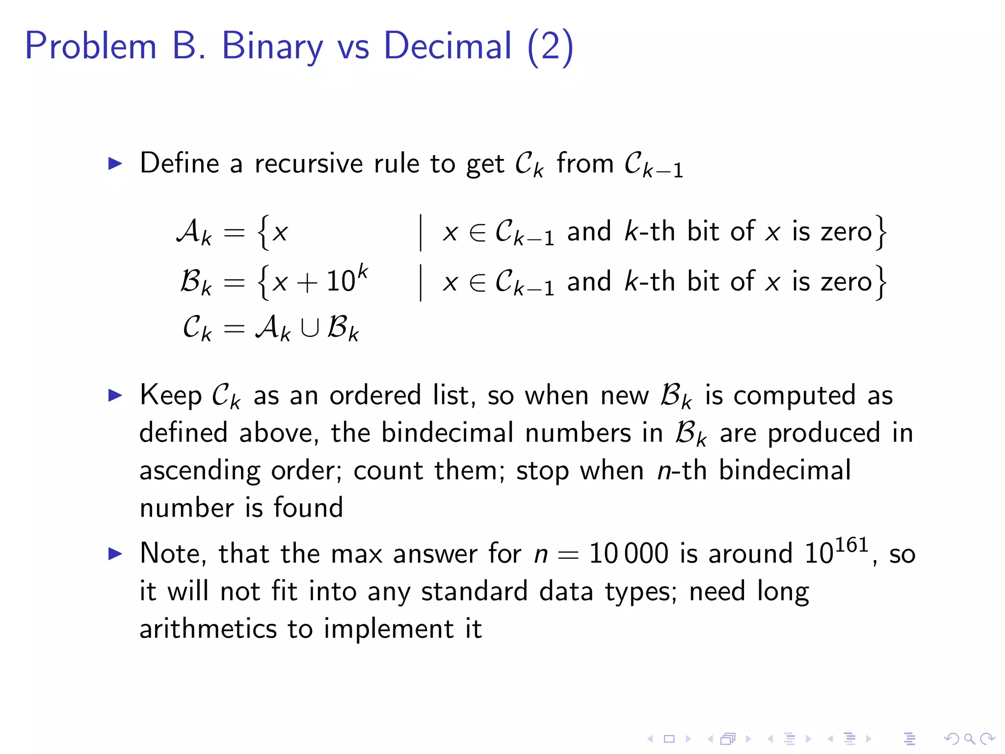 Problem B. Binary vs Decimal (2)
Deﬁne a recursive rule to get Ck from Ck−1
Ak = x x ∈ Ck−1 and k-th bit of x is zero
Bk = x + 10k
x ∈ Ck−1 and k-th bit of x is zero
Ck = Ak ∪ Bk
Keep Ck as an ordered list, so when new Bk is computed as
deﬁned above, the bindecimal numbers in Bk are produced in
ascending order; count them; stop when n-th bindecimal
number is found
Note, that the max answer for n = 10 000 is around 10161, so
it will not ﬁt into any standard data types; need long
arithmetics to implement it
 