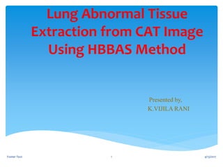Lung Abnormal Tissue
Extraction from CAT Image
Using HBBAS Method
Presented by,
K.VIJILA RANI
4/13/2017Footer Text 1
 