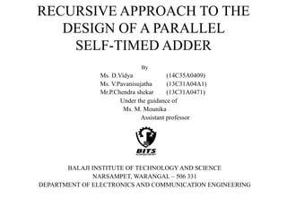 RECURSIVE APPROACH TO THE
DESIGN OF A PARALLEL
SELF-TIMED ADDER
By
Ms. D.Vidya (14C35A0409)
Ms. V.Pavanisujatha (13C31A04A1)
Mr.P.Chendra shekar (13C31A0471)
Under the guidance of
Ms. M. Mounika
Assistant professor
BALAJI INSTITUTE OF TECHNOLOGYAND SCIENCE
NARSAMPET, WARANGAL – 506 331
DEPARTMENT OF ELECTRONICS AND COMMUNICATION ENGINEERING
 