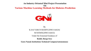 An Industry Oriented Mini Project Presentation
On
Various Machine Learning Methods for Diabetes Prediction
By
K.SAI VARUN REDDY(20WJ1A6624)
M.NITHIN(20WJ1A6632)
Under the Esteemed Guidance of
Reddi. Durga Sree
Guru Nanak Institutions Technical Campus(Autonomous)
 