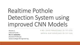 Realtime Pothole
Detection System using
improved CNN Models
K.MD. ZAHID PARVEZ(1602-20-737-076)
BATHINI AJAY GOUD(1602-20-737-310)
Review-2
Internal Guide –
Ms. B. Leelavathy
Assistant Professor
Vasavi College Of Engineering
 