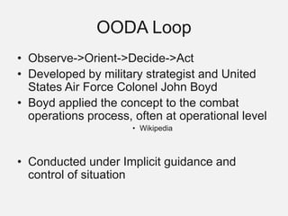 OODA Loop
• Observe->Orient->Decide->Act
• Developed by military strategist and United
States Air Force Colonel John Boyd
• Boyd applied the concept to the combat
operations process, often at operational level
• Wikipedia
• Conducted under Implicit guidance and
control of situation
 