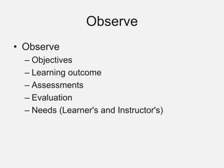 Observe
• Observe
– Objectives
– Learning outcome
– Assessments
– Evaluation
– Needs (Learner's and Instructor's)
 