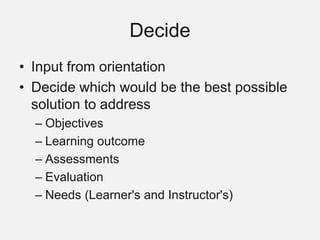 Decide
• Input from orientation
• Decide which would be the best possible
solution to address
– Objectives
– Learning outcome
– Assessments
– Evaluation
– Needs (Learner's and Instructor's)
 