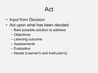 Act
• Input from Decision
• Act upon what has been decided
– Best possible solution to address
– Objectives
– Learning outcome
– Assessments
– Evaluation
– Needs (Learner's and Instructor's)
 