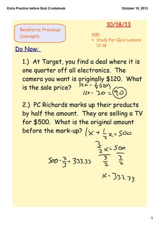 Extra Practice before Quiz 2.notebook

Reinforce Previous
Concepts

Do Now:

October 18, 2013

10/18/13
HW:
• Study For Quiz Lessons
13-18

1.) At Target, you find a deal where it is
one quarter off all electronics. The
camera you want is originally $120. What
is the sale price?
2.) PC Richards marks up their products
by half the amount. They are selling a TV
for $500. What is the original amount
before the mark-up?

1

 