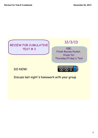 Review For Test # 3.notebook

REVIEW FOR CUMULATIVE
TEST # 3

December 03, 2013

12/3/13
HW:
Finish Review Packet,
Study for
Thursday/Friday's Test

DO NOW:
Discuss last night's homework with your group

1

 