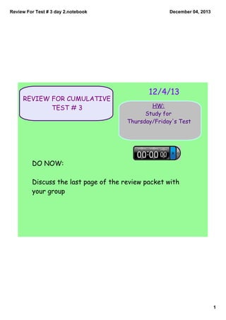 Review For Test # 3 day 2.notebook

REVIEW FOR CUMULATIVE
TEST # 3

December 04, 2013

12/4/13
HW:
Study for
Thursday/Friday's Test

DO NOW:
Discuss the last page of the review packet with
your group

1

 
