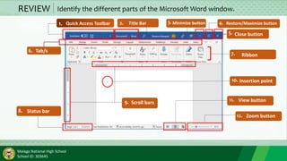 Malaga National High School
School ID: 303645
REVIEW Identify the different parts of the Microsoft Word window.
1. 2. 3.
4.
5.
4.
6.
9.
8.
7.
10.
11.
12.
Quick Access Toolbar Title Bar Minimize button Restore/Maximize button
Close button
Tab/s
Ribbon
Status bar
Scroll bars
Insertion point
View button
Zoom button
 