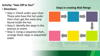 Activity: “Hats Off to You!”
• Directions:
• Step 1: Check under your chair.
Those who have the hat under
their chair, get the meta strip
found inside the hat.
• Step 2: Identify the steps in the
process or event.
• Step 3: Using a sequence chart,
arrange these steps in sequential
order.
Steps in creating Mail Merge
 