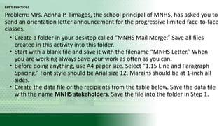 Let’s Practice!
Problem: Mrs. Adnha P. Timagos, the school principal of MNHS, has asked you to
send an orientation letter announcement for the progressive limited face-to-face
classes.
• Create a folder in your desktop called “MNHS Mail Merge.” Save all files
created in this activity into this folder.
• Start with a blank file and save it with the filename “MNHS Letter.” When
you are working always Save your work as often as you can.
• Before doing anything, use A4 paper size. Select “1.15 Line and Paragraph
Spacing.” Font style should be Arial size 12. Margins should be at 1-inch all
sides.
• Create the data file or the recipients from the table below. Save the data file
with the name MNHS stakeholders. Save the file into the folder in Step 1.
 